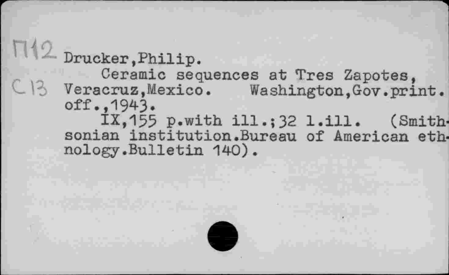 ﻿Drucker,Philip.
Ceramic sequences at Très Zapotes, Veracruz,Mexico. Washington,Gov.print. off.,1943.
ІХ,135 p.with ill.; 32 l.ill. (Smithsonian institution.Bureau of American ethnology .Bulletin 140).